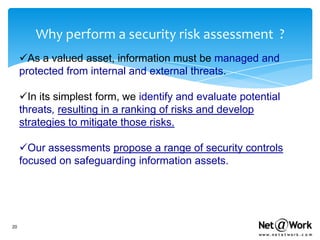 Why perform a security risk assessment ?
     As a valued asset, information must be managed and
     protected from internal and external threats.

     In its simplest form, we identify and evaluate potential
     threats, resulting in a ranking of risks and develop
     strategies to mitigate those risks.

     Our assessments propose a range of security controls
     focused on safeguarding information assets.




20
 