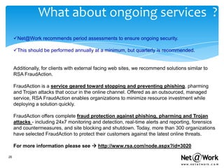 What about ongoing services ?
     Net@Work recommends period assessments to ensure ongoing security.

     This should be performed annually at a minimum, but quarterly is recommended.


     Additionally, for clients with external facing web sites, we recommend solutions similar to
     RSA FraudAction.

     FraudAction is a service geared toward stopping and preventing phishing, pharming
     and Trojan attacks that occur in the online channel. Offered as an outsourced, managed
     service, RSA FraudAction enables organizations to minimize resource investment while
     deploying a solution quickly.

     FraudAction offers complete fraud protection against phishing, pharming and Trojan
     attacks - including 24x7 monitoring and detection, real-time alerts and reporting, forensics
     and countermeasures, and site blocking and shutdown. Today, more than 300 organizations
     have selected FraudAction to protect their customers against the latest online threats.

     For more information please see  http://www.rsa.com/node.aspx?id=3020

26
 