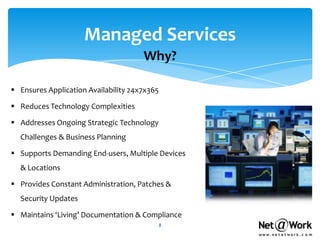 Managed Services
                                      Why?

 Ensures Application Availability 24x7x365

 Reduces Technology Complexities

 Addresses Ongoing Strategic Technology
  Challenges & Business Planning

 Supports Demanding End-users, Multiple Devices
  & Locations

 Provides Constant Administration, Patches &
  Security Updates

 Maintains ‘Living’ Documentation & Compliance
                                              8
 