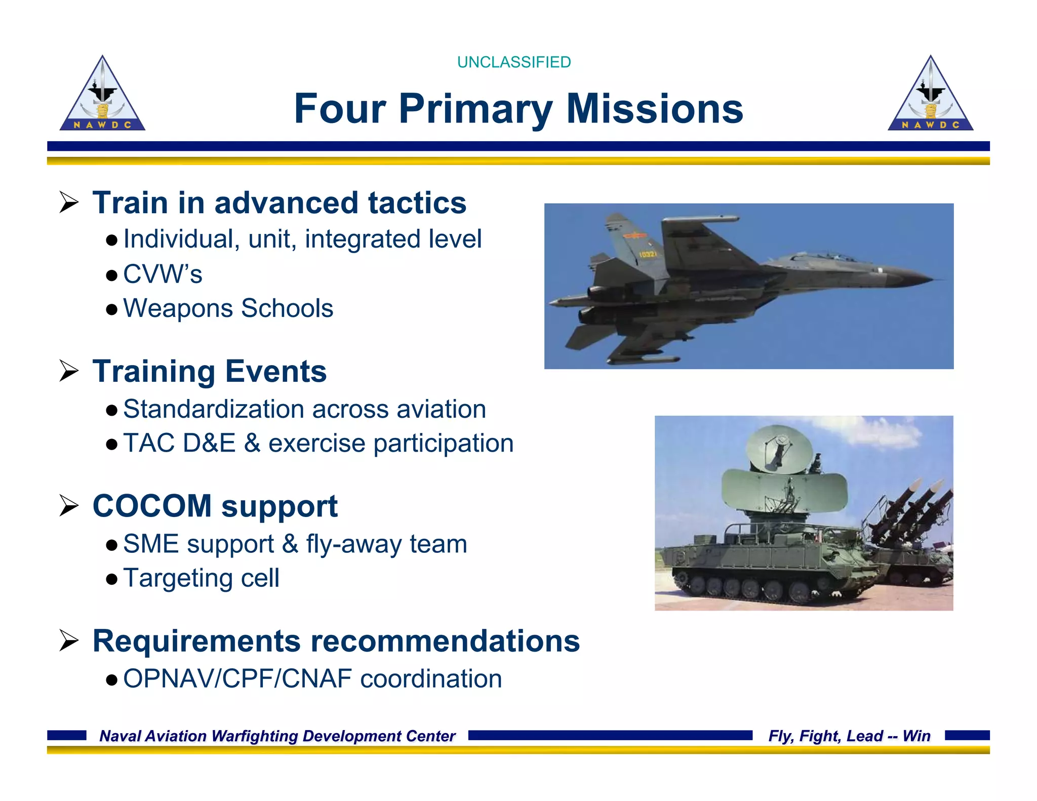 Naval Aviation Warfighting Development Center Fly, Fight, Lead -- Win
Four Primary Missions
Ø  Train in advanced tactics
● Individual, unit, integrated level
● CVW’s
● Weapons Schools
Ø  Training Events
● Standardization across aviation
● TAC D&E & exercise participation
Ø  COCOM support
● SME support & fly-away team
● Targeting cell
Ø  Requirements recommendations
● OPNAV/CPF/CNAF coordination
UNCLASSIFIED
 