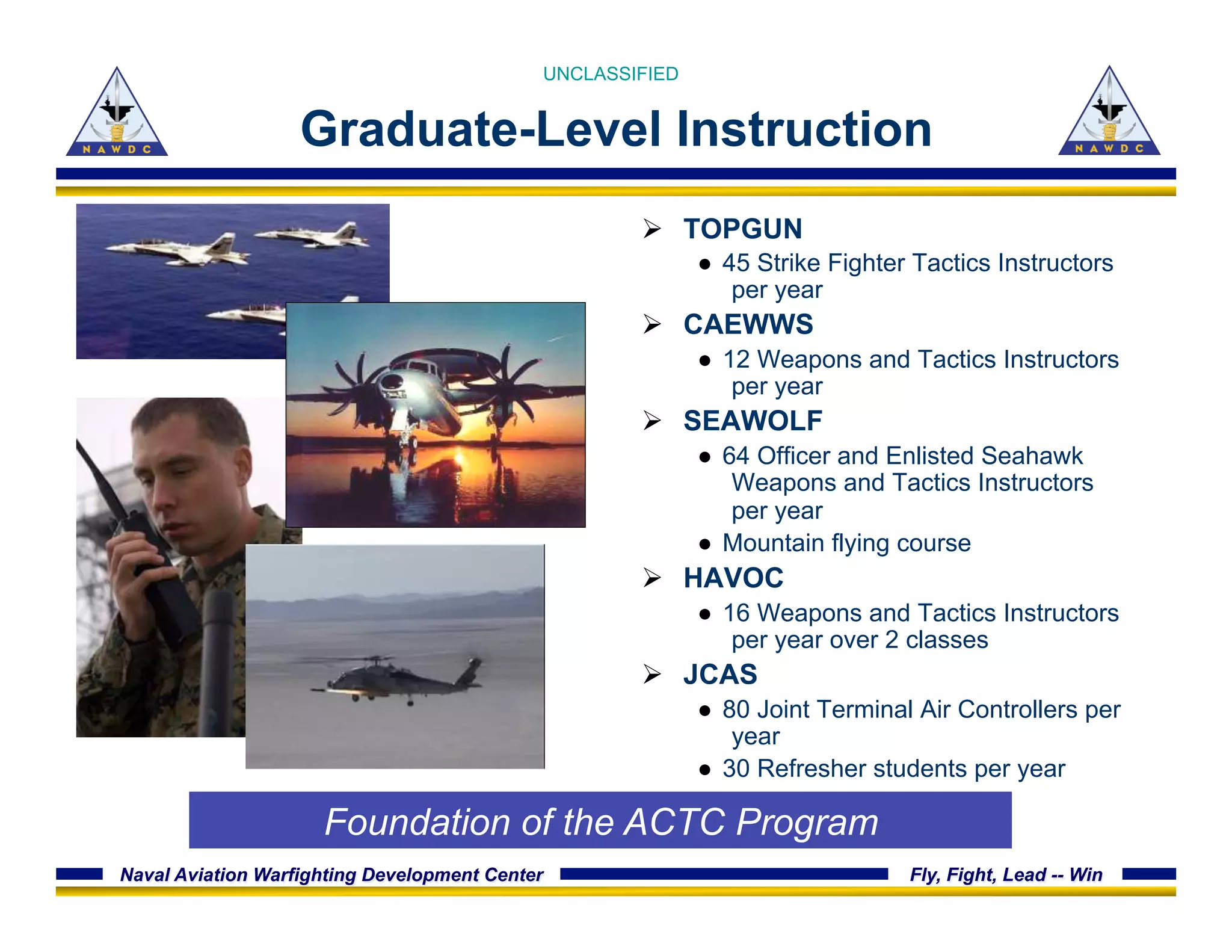 Naval Aviation Warfighting Development Center Fly, Fight, Lead -- Win
Graduate-Level Instruction
Ø  TOPGUN
●  45 Strike Fighter Tactics Instructors
per year
Ø  CAEWWS
●  12 Weapons and Tactics Instructors
per year
Ø  SEAWOLF
●  64 Officer and Enlisted Seahawk
Weapons and Tactics Instructors
per year
●  Mountain flying course
Ø  HAVOC
●  16 Weapons and Tactics Instructors
per year over 2 classes
Ø  JCAS
●  80 Joint Terminal Air Controllers per
year
●  30 Refresher students per year
UNCLASSIFIED
Foundation of the ACTC Program
 