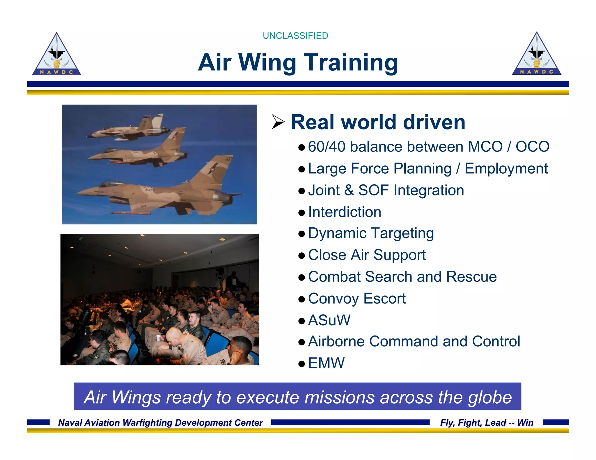 Naval Aviation Warfighting Development Center Fly, Fight, Lead -- Win
Air Wing Training
Ø Real world driven
● 60/40 balance between MCO / OCO
● Large Force Planning / Employment
● Joint & SOF Integration
● Interdiction
● Dynamic Targeting
● Close Air Support
● Combat Search and Rescue
● Convoy Escort
● ASuW
● Airborne Command and Control
● EMW
UNCLASSIFIED
Air Wings ready to execute missions across the globe
 