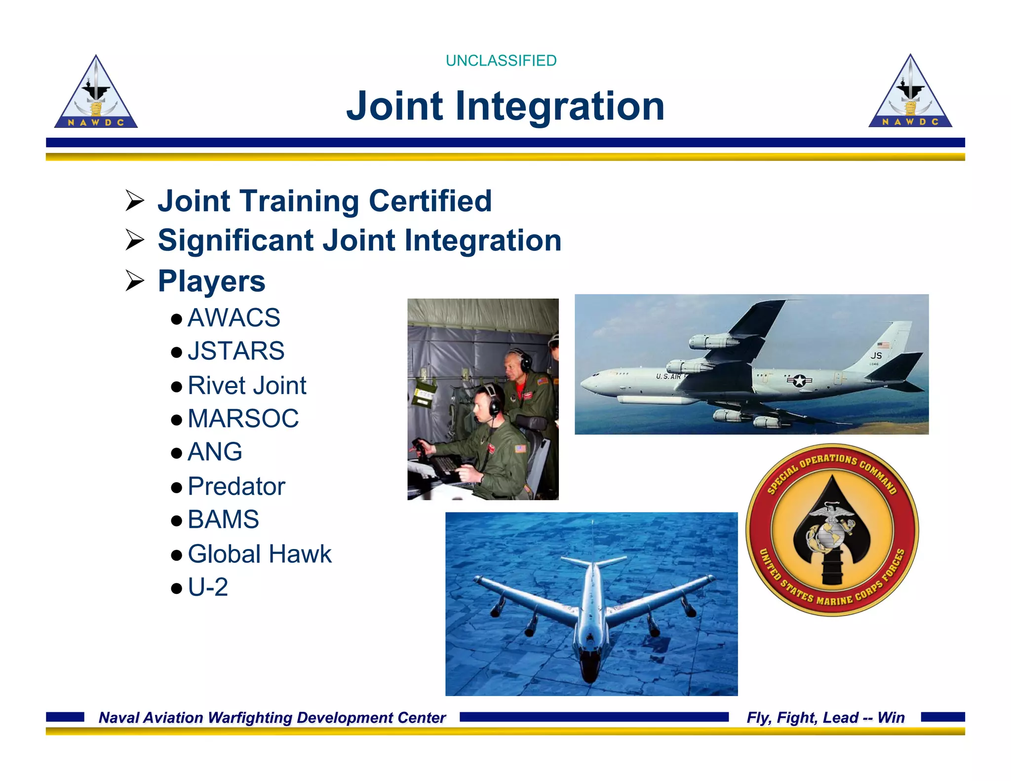 Naval Aviation Warfighting Development Center Fly, Fight, Lead -- Win
Joint Integration
Ø  Joint Training Certified
Ø  Significant Joint Integration
Ø  Players
● AWACS
● JSTARS
● Rivet Joint
● MARSOC
● ANG
● Predator
● BAMS
● Global Hawk
● U-2
UNCLASSIFIED
 