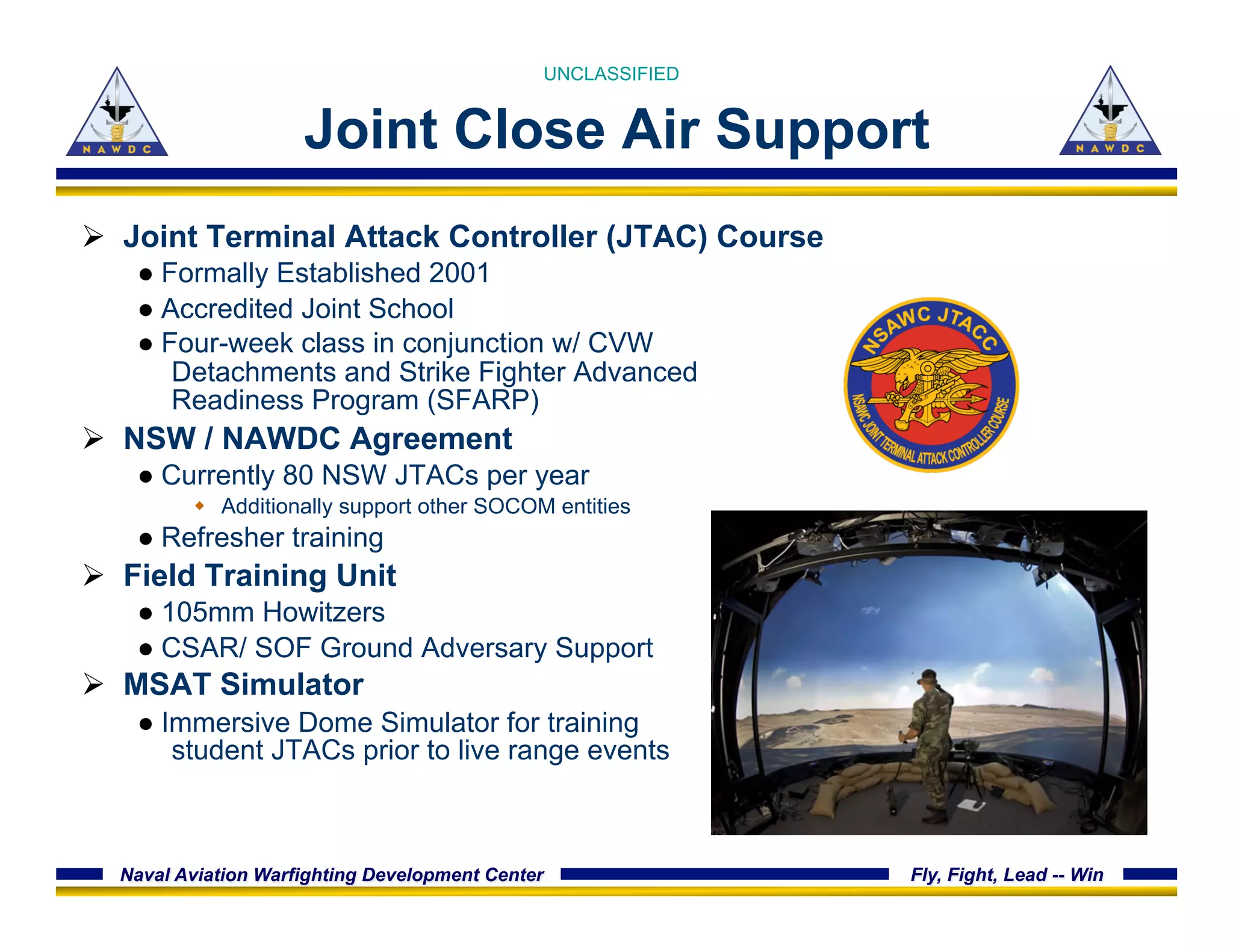 Naval Aviation Warfighting Development Center Fly, Fight, Lead -- Win
Joint Close Air Support
Ø  Joint Terminal Attack Controller (JTAC) Course
● Formally Established 2001
● Accredited Joint School
● Four-week class in conjunction w/ CVW
Detachments and Strike Fighter Advanced
Readiness Program (SFARP)
Ø  NSW / NAWDC Agreement
● Currently 80 NSW JTACs per year
w  Additionally support other SOCOM entities
● Refresher training
Ø  Field Training Unit
● 105mm Howitzers
● CSAR/ SOF Ground Adversary Support
Ø  MSAT Simulator
● Immersive Dome Simulator for training
student JTACs prior to live range events
UNCLASSIFIED
 