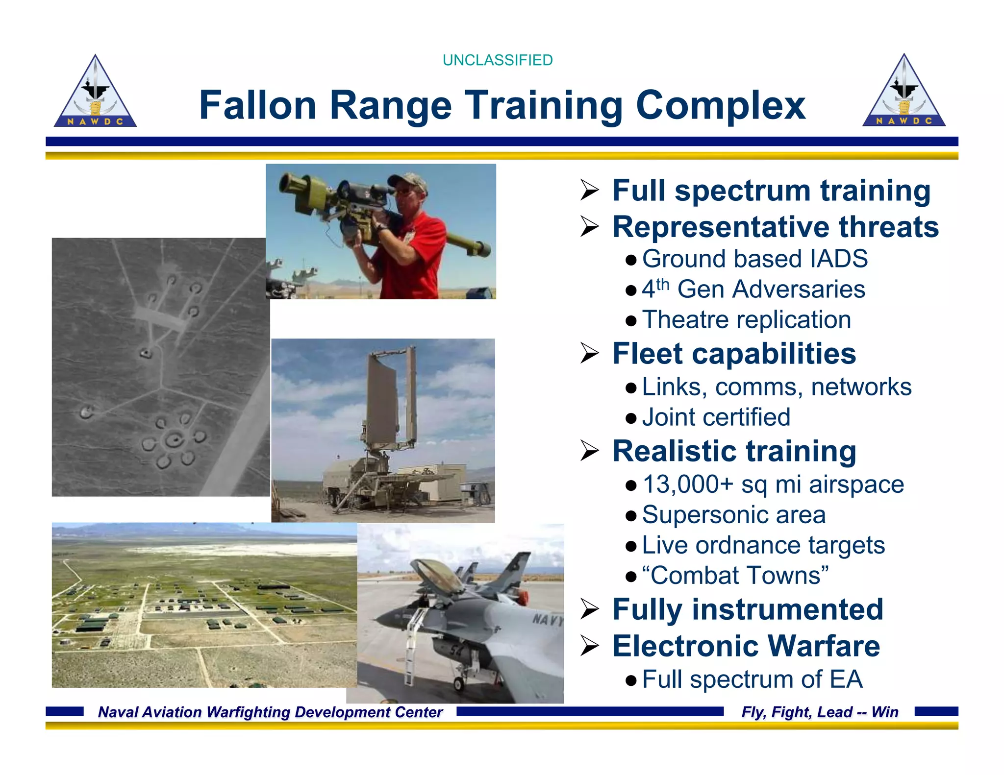Naval Aviation Warfighting Development Center Fly, Fight, Lead -- Win
Fallon Range Training Complex
Ø  Full spectrum training
Ø  Representative threats
● Ground based IADS
● 4th Gen Adversaries
● Theatre replication
Ø  Fleet capabilities
● Links, comms, networks
● Joint certified
Ø  Realistic training
● 13,000+ sq mi airspace
● Supersonic area
● Live ordnance targets
● “Combat Towns”
Ø  Fully instrumented
Ø  Electronic Warfare
● Full spectrum of EA
UNCLASSIFIED
 