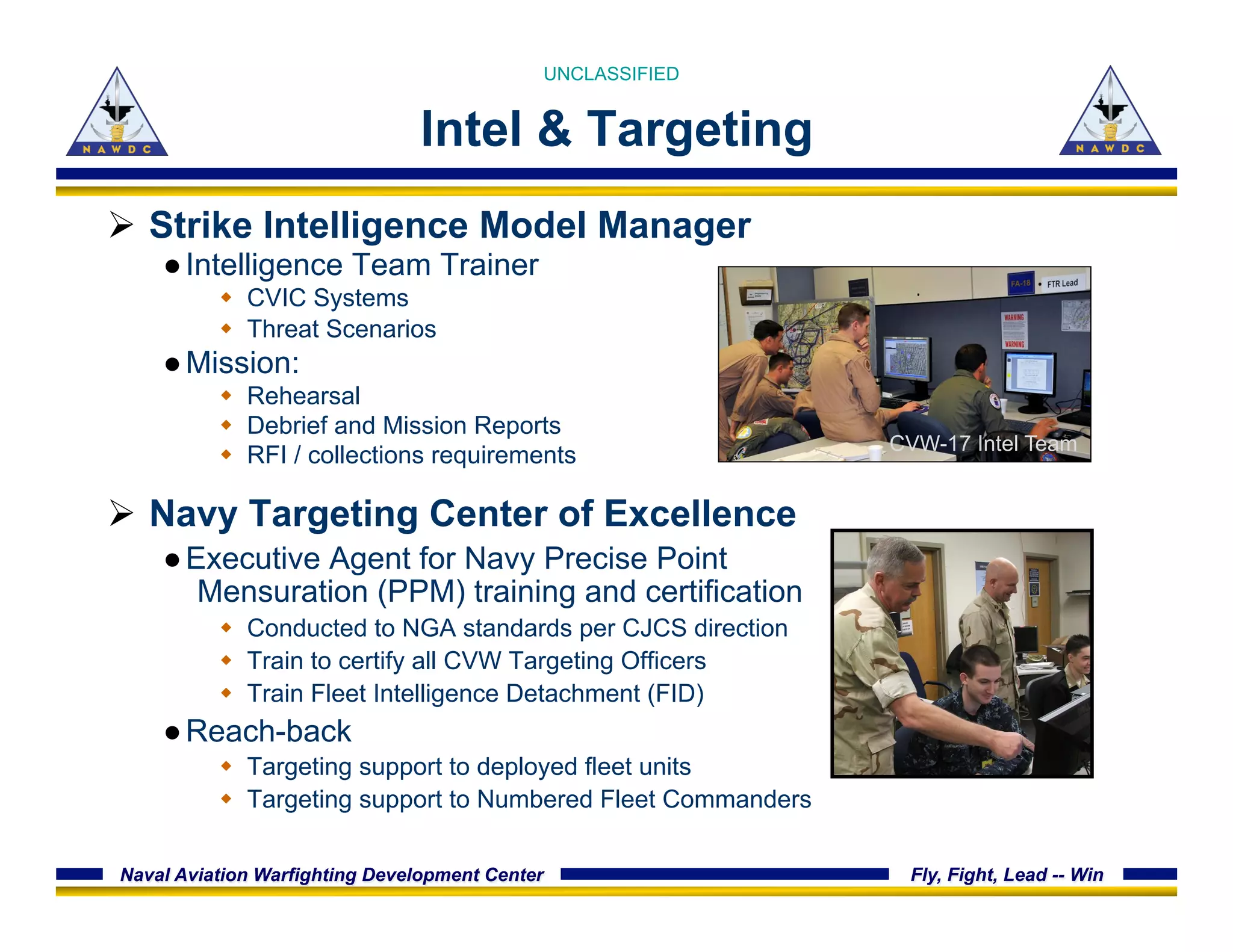 Naval Aviation Warfighting Development Center Fly, Fight, Lead -- Win
Intel & Targeting
Ø  Strike Intelligence Model Manager
● Intelligence Team Trainer
w  CVIC Systems
w  Threat Scenarios
● Mission:
w  Rehearsal
w  Debrief and Mission Reports
w  RFI / collections requirements
Ø  Navy Targeting Center of Excellence
● Executive Agent for Navy Precise Point
Mensuration (PPM) training and certification
w  Conducted to NGA standards per CJCS direction
w  Train to certify all CVW Targeting Officers
w  Train Fleet Intelligence Detachment (FID)
● Reach-back
w  Targeting support to deployed fleet units
w  Targeting support to Numbered Fleet Commanders
CVW-17 Intel Team
UNCLASSIFIED
 