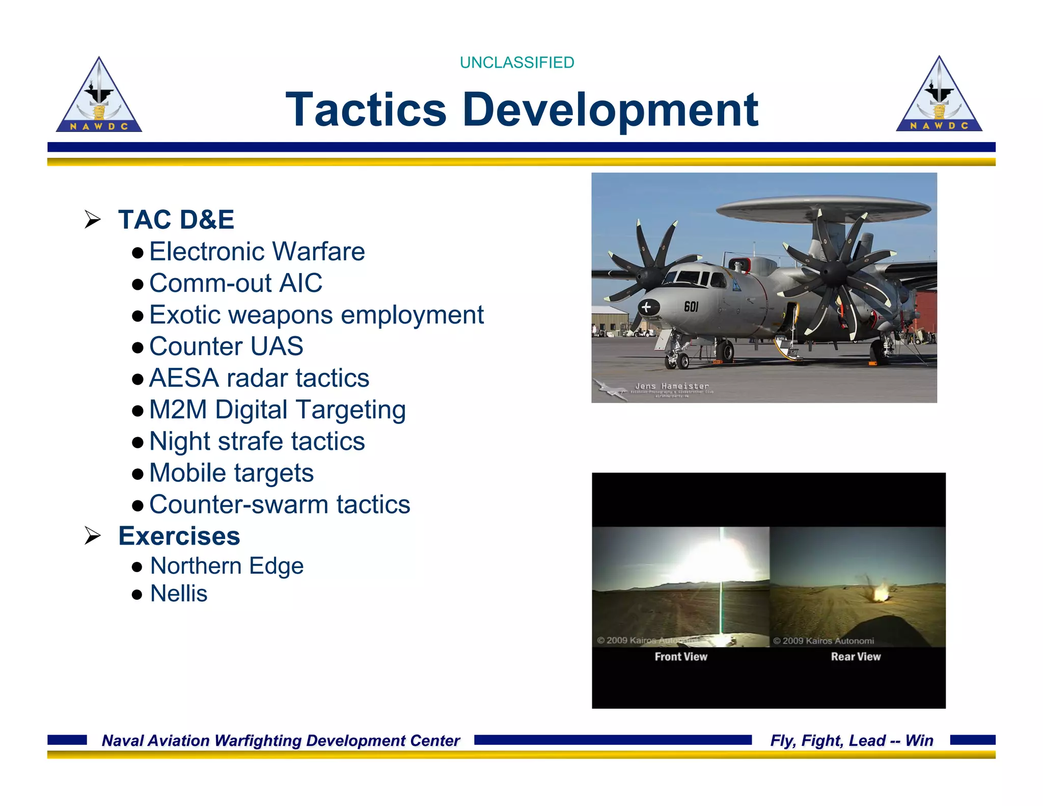 Naval Aviation Warfighting Development Center Fly, Fight, Lead -- Win
Tactics Development
Ø  TAC D&E
● Electronic Warfare
● Comm-out AIC
● Exotic weapons employment
● Counter UAS
● AESA radar tactics
● M2M Digital Targeting
● Night strafe tactics
● Mobile targets
● Counter-swarm tactics
Ø  Exercises
● Northern Edge
● Nellis
UNCLASSIFIED
 