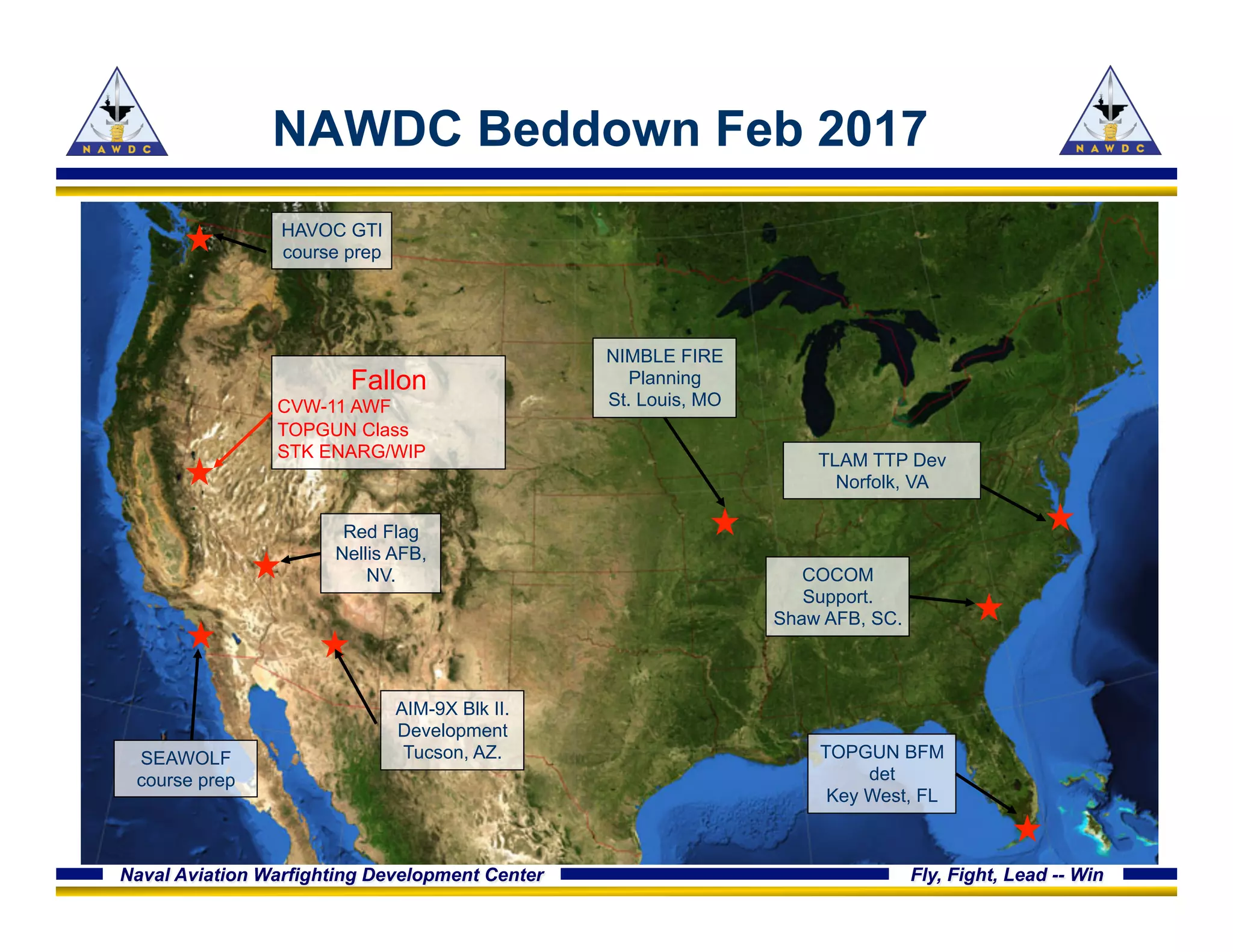 Naval Aviation Warfighting Development Center Fly, Fight, Lead -- Win
NAWDC Beddown Feb 2017
Fallon
CVW-11 AWF
TOPGUN Class
STK ENARG/WIP
Red Flag
Nellis AFB,
NV.
HAVOC GTI
course prep
TLAM TTP Dev
Norfolk, VA
COCOM
Support.
Shaw AFB, SC.
NIMBLE FIRE
Planning
St. Louis, MO
AIM-9X Blk II.
Development
Tucson, AZ. TOPGUN BFM
det
Key West, FL
SEAWOLF
course prep
 