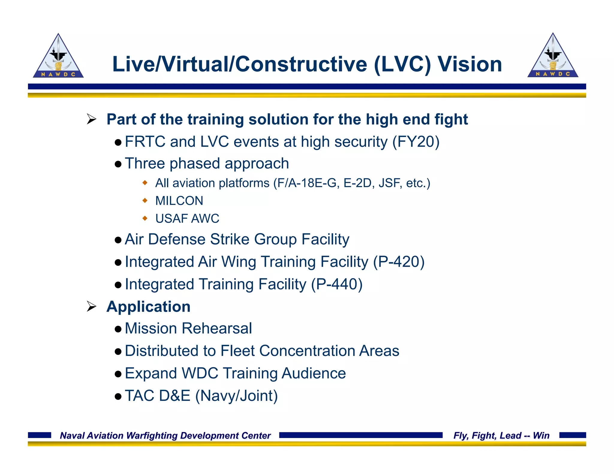 Naval Aviation Warfighting Development Center Fly, Fight, Lead -- Win
Live/Virtual/Constructive (LVC) Vision
Ø  Part of the training solution for the high end fight
● FRTC and LVC events at high security (FY20)
● Three phased approach
w  All aviation platforms (F/A-18E-G, E-2D, JSF, etc.)
w  MILCON
w  USAF AWC
● Air Defense Strike Group Facility
● Integrated Air Wing Training Facility (P-420)
● Integrated Training Facility (P-440)
Ø  Application
● Mission Rehearsal
● Distributed to Fleet Concentration Areas
● Expand WDC Training Audience
● TAC D&E (Navy/Joint)
 