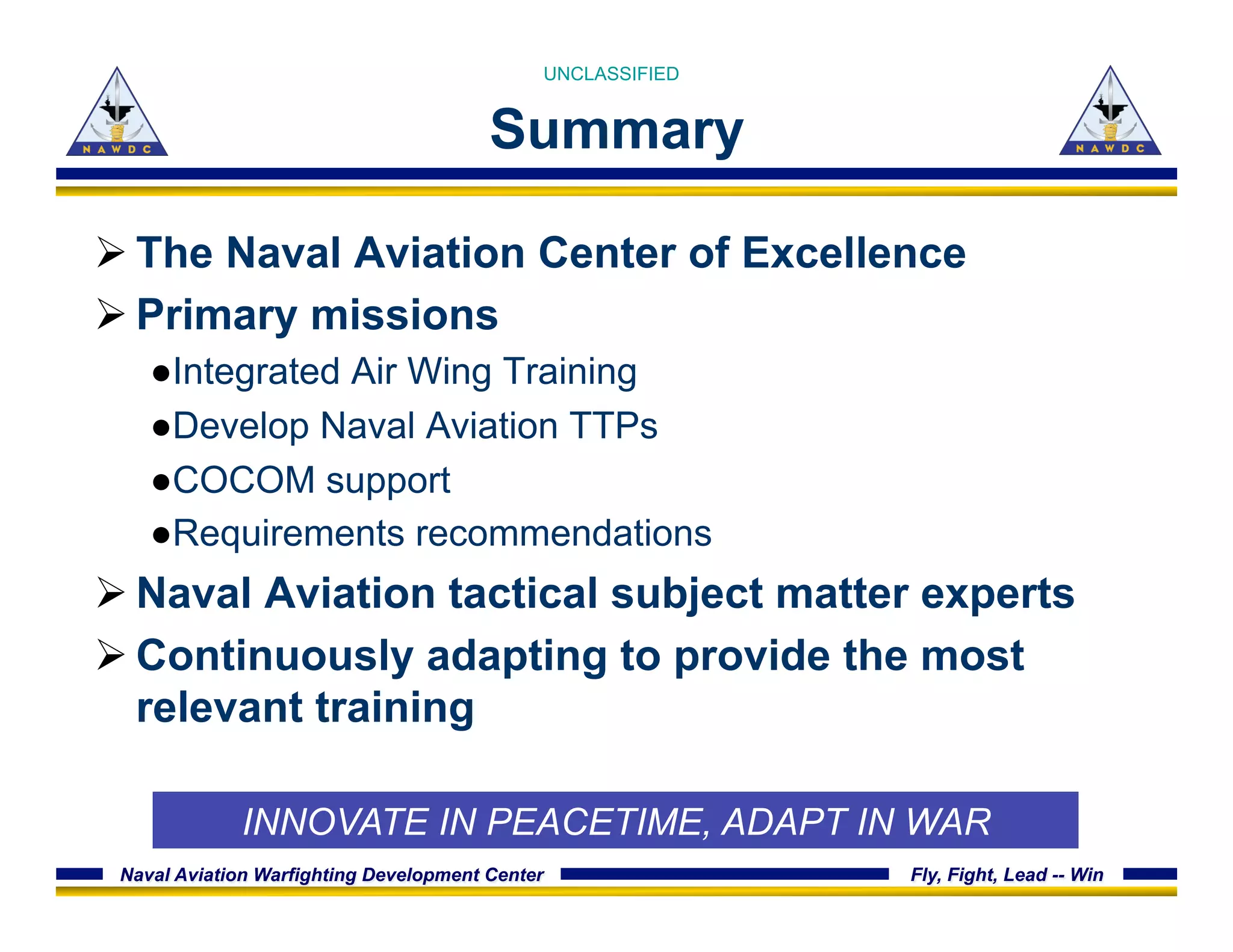 Naval Aviation Warfighting Development Center Fly, Fight, Lead -- Win
Summary
Ø The Naval Aviation Center of Excellence
Ø Primary missions
● Integrated Air Wing Training
● Develop Naval Aviation TTPs
● COCOM support
● Requirements recommendations
Ø Naval Aviation tactical subject matter experts
Ø Continuously adapting to provide the most
relevant training
UNCLASSIFIED
INNOVATE IN PEACETIME, ADAPT IN WAR
 