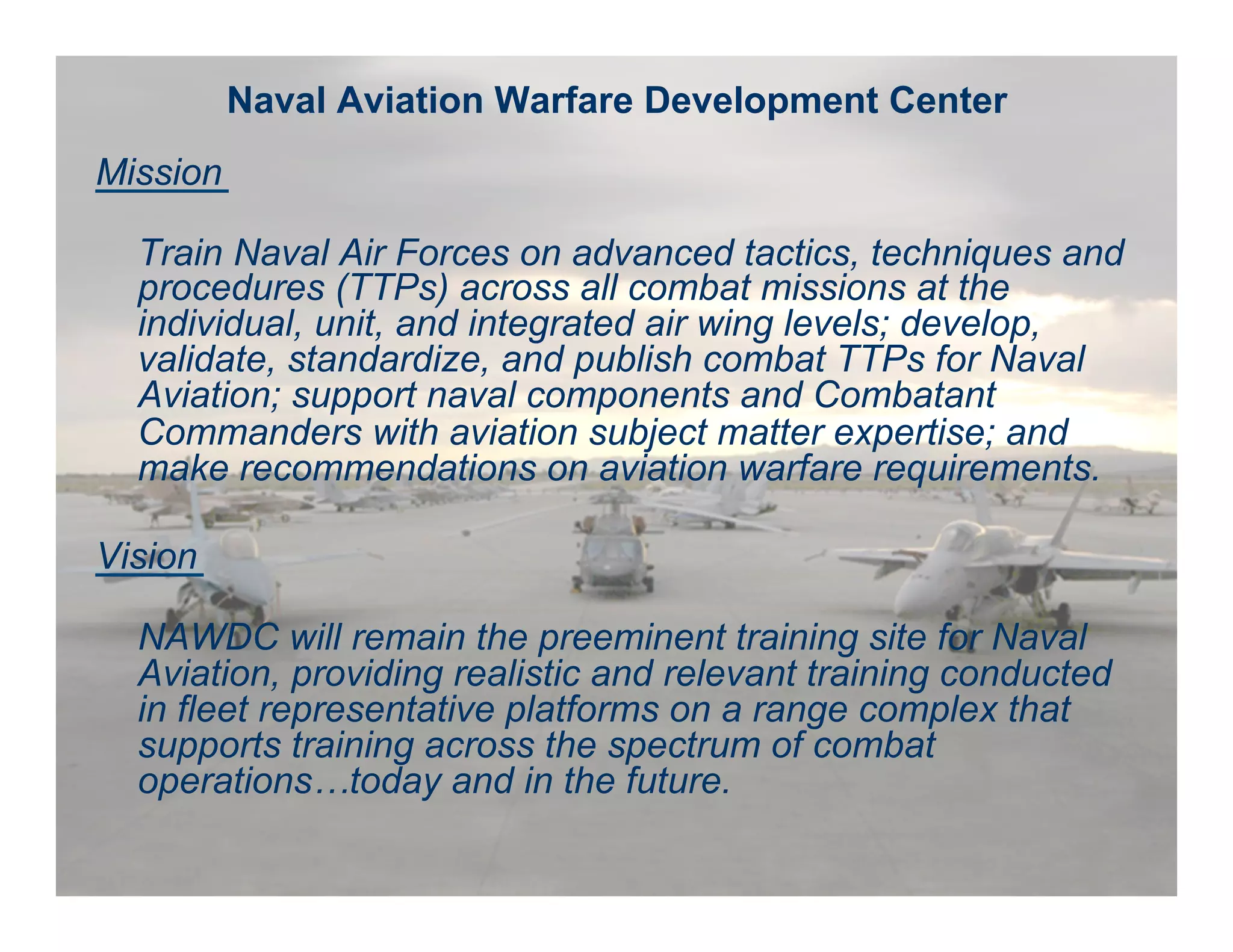 Naval Aviation Warfighting Development Center Fly, Fight, Lead -- Win
Naval Aviation Warfare Development Center
Mission
Train Naval Air Forces on advanced tactics, techniques and
procedures (TTPs) across all combat missions at the
individual, unit, and integrated air wing levels; develop,
validate, standardize, and publish combat TTPs for Naval
Aviation; support naval components and Combatant
Commanders with aviation subject matter expertise; and
make recommendations on aviation warfare requirements.
Vision
NAWDC will remain the preeminent training site for Naval
Aviation, providing realistic and relevant training conducted
in fleet representative platforms on a range complex that
supports training across the spectrum of combat
operations…today and in the future.
 