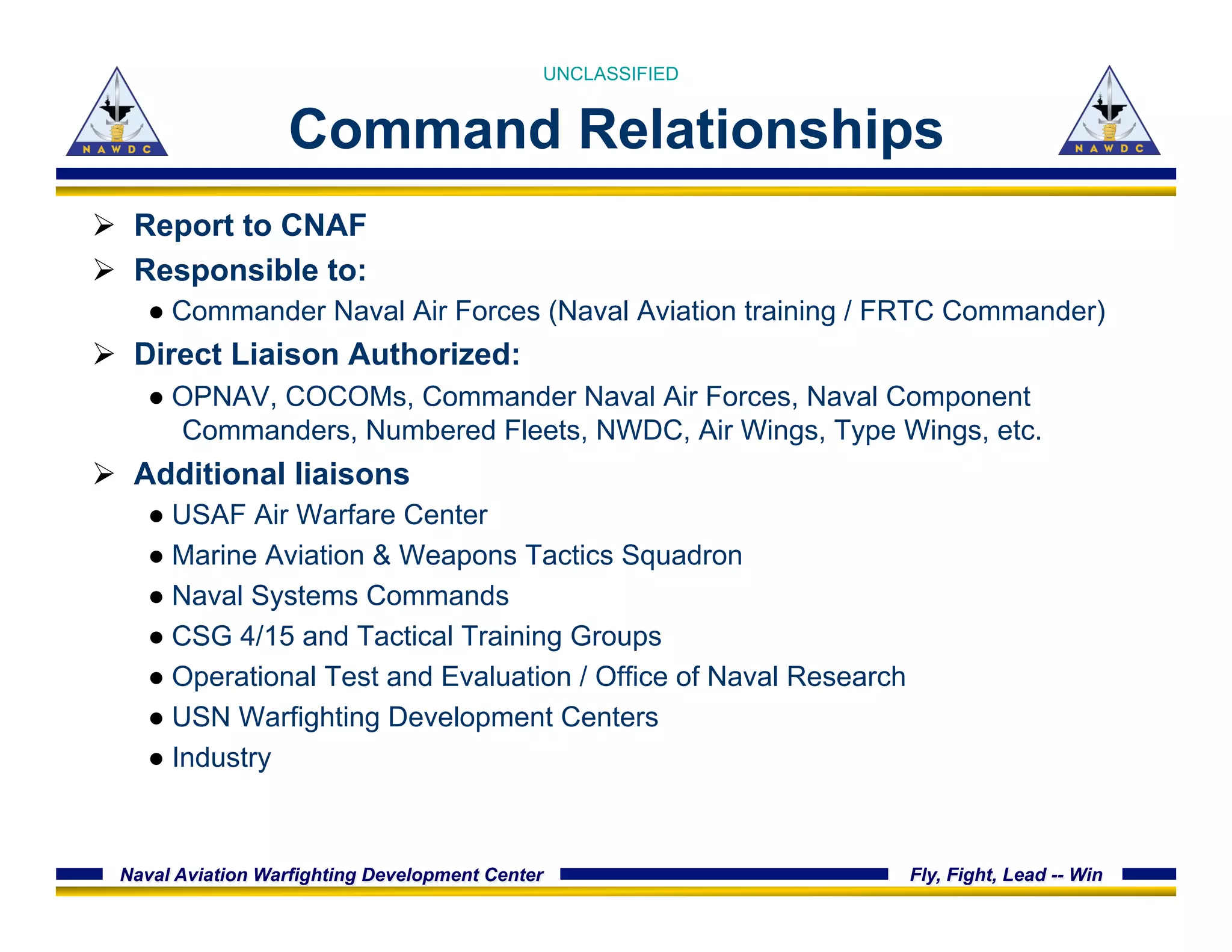 Naval Aviation Warfighting Development Center Fly, Fight, Lead -- Win
Command Relationships
Ø  Report to CNAF
Ø  Responsible to:
● Commander Naval Air Forces (Naval Aviation training / FRTC Commander)
Ø  Direct Liaison Authorized:
● OPNAV, COCOMs, Commander Naval Air Forces, Naval Component
Commanders, Numbered Fleets, NWDC, Air Wings, Type Wings, etc.
Ø  Additional liaisons
● USAF Air Warfare Center
● Marine Aviation & Weapons Tactics Squadron
● Naval Systems Commands
● CSG 4/15 and Tactical Training Groups
● Operational Test and Evaluation / Office of Naval Research
● USN Warfighting Development Centers
● Industry
UNCLASSIFIED
 