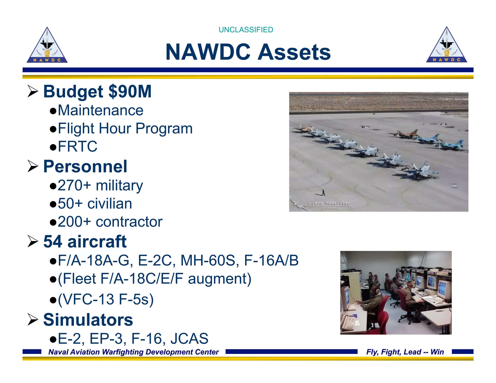 Naval Aviation Warfighting Development Center Fly, Fight, Lead -- Win
NAWDC Assets
Ø Budget $90M
● Maintenance
● Flight Hour Program
● FRTC
Ø Personnel
● 270+ military
● 50+ civilian
● 200+ contractor
Ø 54 aircraft
● F/A-18A-G, E-2C, MH-60S, F-16A/B
● (Fleet F/A-18C/E/F augment)
● (VFC-13 F-5s)
Ø Simulators
● E-2, EP-3, F-16, JCAS
UNCLASSIFIED
 