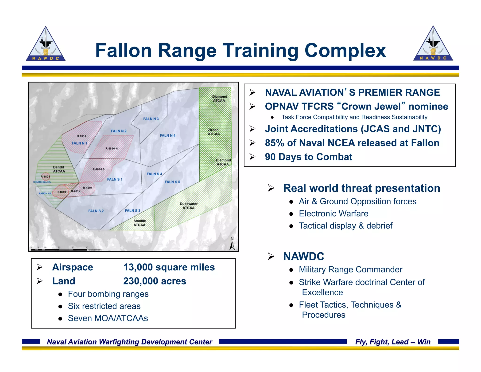 Naval Aviation Warfighting Development Center Fly, Fight, Lead -- Win
Fallon Range Training Complex
Ø  NAVAL AVIATION’S PREMIER RANGE
Ø  OPNAV TFCRS “Crown Jewel” nominee
●  Task Force Compatibility and Readiness Sustainability
Ø  Joint Accreditations (JCAS and JNTC)
Ø  85% of Naval NCEA released at Fallon
Ø  90 Days to Combat
Ø  Airspace 13,000 square miles
Ø  Land 230,000 acres
●  Four bombing ranges
●  Six restricted areas
●  Seven MOA/ATCAAs
Ø  Real world threat presentation
●  Air & Ground Opposition forces
●  Electronic Warfare
●  Tactical display & debrief
Ø  NAWDC
●  Military Range Commander
●  Strike Warfare doctrinal Center of
Excellence
●  Fleet Tactics, Techniques &
Procedures
 