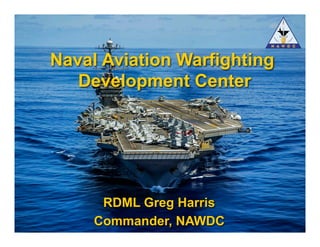 Naval Aviation Warfighting Development Center Fly, Fight, Lead -- Win
RDML Greg Harris
Commander, NAWDC
Naval Aviation Warfighting
Development Center
 
