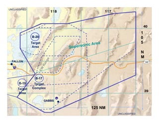 Naval Aviation Warfighting Development Center Fly, Fight, Lead -- Win
B-20
Target
Area
B-17
Target
Complex
B-19
Target
Area
50FALLON
UNCLASSIFIED
UNCLASSIFIED
GABBS
125 NM
1
0
5
N
M
Supersonic Area
 