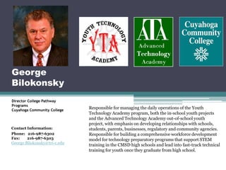 George
Bilokonsky
Director College Pathway
Programs
Cuyahoga Community College
                              Responsible for managing the daily operations of the Youth
                              Technology Academy program, both the in-school youth projects
                              and the Advanced Technology Academy out-of-school youth
                              project, with emphasis on developing relationships with schools,
Contact Information:          students, parents, businesses, regulatory and community agencies.
Phone: 216-987-6302           Responsible for building a comprehensive workforce development
Fax:    216-987-6303          model for technology preparatory programs that support STEM
George.Bilokonsky@tri-c.edu   training in the CMSD high schools and lead into fast-track technical
                              training for youth once they graduate from high school.
 