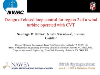 Design of closed loop control for region 2 of a wind
turbine operated with CVT
1 Dept. of Electrical Engineering, Texas Tech University , Lubbock, TX 79409, US.
2Dept. of Mechanical Engineering, University of North Carolina at Charlotte, NC 28223, USA.
3Dept. of Mechanical Engineering, Texas Tech University , Lubbock, TX 79409, US.
Santiago M. Novoa1, Nilabh Srivastava2, Luciano
Castillo3
 