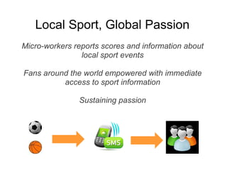 Local Sport, Global Passion
Micro-workers reports scores and information about
                local sport events

Fans around the world empowered with immediate
          access to sport information

               Sustaining passion
 