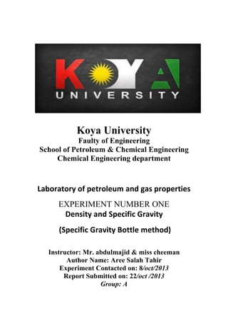 Koya University
Faulty of Engineering
School of Petroleum & Chemical Engineering
Chemical Engineering department
Laboratory of petroleum and gas properties
EXPERIMENT NUMBER ONE
Density and Specific Gravity
(Specific Gravity Bottle method)
Instructor: Mr. abdulmajid & miss cheeman
Author Name: Aree Salah Tahir
Experiment Contacted on: 8/oct/2013
Report Submitted on: 22/oct /2013
Group: A
 