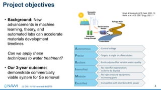 4
Project objectives
[1] DOI: 10.1021acscatal.9b02179
Autonomous
Precise
Resilient
Intensified
Modular
Electrified
Control voltage
Targets a single or a few solutes
Easily adjusted for variable water quality
No need for regeneration;
no brine to dispose
No high-pressure equipment;
no moving parts
Compatible with distributed DC power
• Background: New
advancements in machine
learning, theory, and
automated labs can accelerate
materials development
timelines
Can we apply these
techniques to water treatment?
• Our 3-year outcome:
demonstrate commercially
viable system for Se removal
Singh & Goldsmith ACS Catal. 2020, 10.
Werth et al. ACS ES&T Engg. 2021, 1
 