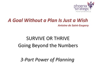 A Goal Without a Plan Is Just a Wish 
Antoine de Saint-Exupery 
SURVIVE OR THRIVE 
Going Beyond the Numbers 
3-Part Power of Planning 
 