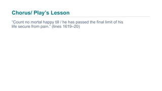 “Count no mortal happy till / he has passed the final limit of his
life secure from pain.” (lines 1619–20)
Chorus/ Play’s Lesson
 