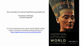 This concludes the Lecture PowerPoint presentation for
The Norton Anthology
of World Literature
For more learning resources, please visit the Digital Landing
Page for The Norton Anthology of World Literature at
https://digital.wwnorton.com/worldlit4pre1650
 