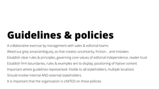 Guidelines & policies
A collaborative exercise by management with sales & editorial teams
Weed out grey areas/ambiguity, as that creates uncertainty, friction… and mistakes
Establish clear rules & principles, governing core values of editorial independence, reader trust
Establish firm boundaries, rules & examples wrt to display, positioning of Native content
Important where guidelines represented: Visible to all stakeholders, multiple locations
Should involve internal AND external stakeholders
It is important that the organisation is UNITED on these policies
 