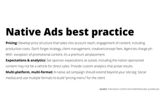 SOURCE: TOW-KNIGHT CENTER FOR ENTREPRENEURIAL JOURNALISM
Pricing: Develop price structure that takes into account reach, engagement of content, including
production costs. Don’t forget strategy, client management, creative/concept fees. Agencies charge ph.
With exception of promotional content, it’s a premium ad placement.
Expectations & analytics: Set sponsor expectations at outset, including the notion sponsored
content may not be a vehicle for direct sales. Provide custom analytics that prove results.
Multi-platform, multi-format: A native ad campaign should extend beyond your site (eg: Social
media) and use multiple formats to build “pricing menu” for the client
Native Ads best practice
 
