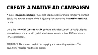 A major insurance company, Prudential, approaches your media company’s Branded
Studio and asks for a Native Advertising campaign promoting their Home Insurance
product.
Using the StoryFuel Content Matrix generate a branded content campaign, flighted
as a series over a one month period, which encompasses at least FIVE formats and
FIVE content ideas.
REMEMBER: The content needs to be engaging and interesting to readers. The
advertising message need not be explicit.
CREATE A NATIVE AD CAMPAIGN
 