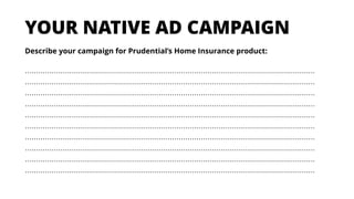 Describe your campaign for Prudential’s Home Insurance product:
……………………………………………………………………………………………………………………
……………………………………………………………………………………………………………………
……………………………………………………………………………………………………………………
……………………………………………………………………………………………………………………
……………………………………………………………………………………………………………………
……………………………………………………………………………………………………………………
……………………………………………………………………………………………………………………
……………………………………………………………………………………………………………………
……………………………………………………………………………………………………………………
……………………………………………………………………………………………………………………
YOUR NATIVE AD CAMPAIGN
 