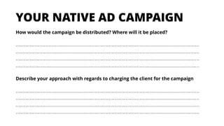 How would the campaign be distributed? Where will it be placed?
……………………………………………………………………………………………………………………
……………………………………………………………………………………………………………………
……………………………………………………………………………………………………………………
……………………………………………………………………………………………………………………
YOUR NATIVE AD CAMPAIGN
Describe your approach with regards to charging the client for the campaign
……………………………………………………………………………………………………………………
……………………………………………………………………………………………………………………
……………………………………………………………………………………………………………………
……………………………………………………………………………………………………………………
 