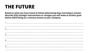 Based on what you have heard at Native Advertising Days and today’s session,
describe FIVE strategic interventions or changes you will make to further grow
Native Advertising as a revenue stream at your company
1…………..……………………………………………………………………………………………………….
……………………………………………………………………………………………………………………..
2…………..……………………………………………………………………………………………………….
……………………………………………………………………………………………………………………..
3…………..…………………………………………………………………………………………………….…
……………………………………………………………………………………………………………………..
4…………..…………………………………………………………………………………………………….…
……………………………………………………………………………………………………………………..
5…………..……………………………………………………………………………………………………….
……………………………………………………………………………………………………………………..
THE FUTURE
 