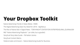 Your Dropbox Toolkit
Native Advertising Trends in News Media - INMA
The Digital Advertising Stats You Need for 2018 – AppNexus
The Rise of Native Ads in Digital News - TOW-KNIGHT CENTER FOR ENTREPRENEURIAL JOURNALISM
IAB “ Native Advertising Playbook “ (an oldie, but a goodie!)
StoryFuel Story Idea Guide – Tell better stories
StoryFuel Content Matrix
Federal trade commission – Native Advertising Guide for Business
 