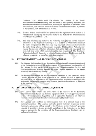 Page 18
Condition ‎17.1.1 within three (3) months, the Licensee or the Public
Telecommunications Operator may refer the matter to the Regulatory Authority. The
Authority shall make such determination, including the imposition of reasonable terms
and conditions, as it considers necessary in all the circumstances within six (6) months
of the reference, such determination to be final.
17.3.2 Where a dispute arises between the parties under the agreement or in relation to a
related matter, either party may refer the matter to the Authority for determination in
accordance with Condition ‎17.3.1.
17.3.3 The party referring any matter to the Authority shall provide all the necessary
information to the Regulatory Authority so as to enable it to determine the nature of
the matter being referred. The other party may make such submissions in relation to
the matter being referred as he considers necessary. The Regulatory Authority may
require the provision of further information from either party and may specify the
period of time within which such information must be provided. The Regulatory
Authority shall notify the parties in writing of its determination. The Licensee shall do
whatever is necessary to give effect to the determination.
18. INTEROPERABILITY AND TECHNICAL STANDARDS
18.1 The Licensee shall comply with any Regulations, technical specifications and rules issued
by the Authority as are applicable and appropriate in order to ensure interoperability of
the Licensed Services and Licensed Systems with Telecommunications Services and
Telecommunications Systems provided by other Licensed Operators to the extent
technically and economically feasible.
18.2 The Licensee shall ensure that all the equipment comprised in (and connected to) the
Licensed Systems and used in the provision of the Licensed Services is approved in
accordance with the provisions of the Telecommunications Regulatory Act or applicable
Regulations, or otherwise complies with technical specifications identified or approved
by the Authority.
19. INTERCONNECTION OF TERMINAL EQUIPMENT
19.1 The Licensee shall connect and shall permit to be connected to the Licensee's
Telecommunications System any Terminal Equipment which has been approved pursuant
to the Telecommunications Regulatory Act or applicable Regulations or otherwise
complies with reasonable technical specifications adopted by the Licensee.
19.2 The Licensee shall establish an interconnection point at a terminal block at the
Customer's premises. The Licensee shall also permit Customers to provide, at the
Customer's option, any cabling owned by the Customer at the Customer's premises
provided it complies with any applicable guidelines of the Authority, or has been
approved pursuant to the provisions of the Telecommunications Regulatory Act or
applicable Regulations.
 