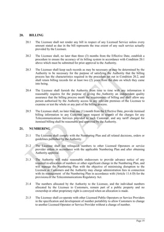 Page 19
20. BILLING
20.1 The Licensee shall not render any bill in respect of any Licensed Service unless every
amount stated as due in the bill represents the true extent of any such service actually
provided by the Licensee.
20.2 The Licensee shall, no later than three (3) months from the Effective Date, establish a
procedure to ensure the accuracy of its billing system in accordance with Condition ‎20.1
above which must be submitted for prior approval to the Authority.
20.3 The Licensee shall keep such records as may be necessary or may be determined by the
Authority to be necessary for the purpose of satisfying the Authority that the billing
process has the characteristics required in the procedure set out in Condition 20.2, and
shall retain billing records for at least two (2) years from the date on which they came
into being.
20.4 The Licensee shall furnish the Authority from time to time with any information it
reasonably requires for the purpose of giving the Authority an independent quality
assurance that the billing process meets the requirements of billing and shall allow any
person authorised by the Authority access to any relevant premises of the Licensee to
examine or test the whole or any part of the billing process.
20.5 The Licensee shall, no later than one (1) month from the Effective Date, provide itemised
billing information to any Customer upon request in respect of the charges for any
Telecommunications Services provided to such Customer, and any tariff charged for
itemised billing shall be reasonable and approved by the Authority.
21. NUMBERING
21.1 The Licensee shall comply with the Numbering Plan and all related decisions, orders or
guidelines published by the Authority.
21.2 The Licensee shall not relinquish numbers to other Licensed Operators or service
provider unless in accordance with the applicable Numbering Plan and after obtaining
Authority approval.
21.3 The Authority will make reasonable endeavours to provide advance notice of any
required re-allocation of numbers or other significant change in the Numbering Plan, and
will manage the Numbering Plan with the objective of minimising disruption to the
Licensee or Customers and the Authority may charge administration fees in connection
with its management of the Numbering Plan in accordance with (Article 11.6 D) for the
provisions of the Telecommunications Regulatory Act.
21.4 The numbers allocated by the Authority to the Licensee, and the individual numbers
allocated by the Licensee to Customers, remain part of a public property and no
ownership or other proprietary right is conveyed when an allocation is made.
21.5 The Licensee shall co-operate with other Licensed Public Operators or Service Providers
in the specification and development of number portability to allow Customers to change
to another Licensed Operator or Service Provider without a change of number.
 