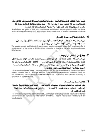 Page 35
‫ٓته‬ ‫اليت‬ ‫ّغريٍا‬ ٘ٔ‫الزّل‬ ‫ّارتزمات‬ ‫البٔاىات‬ ‫ّخزمات‬ ٘ٔ‫األعاع‬ ‫للدزمات‬ ‫امليتؿع‬ ٛ‫صضا‬ ‫تكزٓض‬
ُ‫تكزمي‬ٙ‫عل‬ ‫حمآز‬ ‫ثالح‬ ‫طضف‬ ‫جيضَٓا‬ ‫مغْسات‬ ‫خالل‬ ً‫م‬ ‫ٓته‬ ٌ‫أ‬ ‫جيب‬ ،‫الرتخٔص‬ ‫مبْدب‬ ‫ا‬
‫الرتخٔص‬ ٌ‫لغضٓا‬ ٕ‫الؿعل‬ ‫التاصٓخ‬ ً‫م‬ ً‫ا‬‫ؽَض‬ ‫عؾض‬ ‫اثين‬ ‫بعز‬ ْٖ‫عي‬ ‫صبع‬ ‫أعاؼ‬:
Beneficiaries perception of basic, data, international and all other services provided under the license
should be completed through third party surveys every quarter from 12 months after the Effective Date
1)٘‫ارتزم‬ ٗ‫دْر‬ ً‫ع‬ ‫اإلبالؽ‬ ‫متطلبات‬:
ٙ‫عل‬ ‫املؤؽضات‬ ‫لهل‬ ٘‫ارتزم‬ ٗ‫دْر‬ ‫معآري‬ ٌ‫بؾأ‬ ٛ‫األرا‬ ٘‫مضاقب‬ ‫تكاصٓض‬ ‫صؾع‬ ُ‫ل‬ ‫املضخص‬ ٙ‫عل‬
ْٖ‫عي‬ ‫صبع‬ ‫أعاؼ‬ ٙ‫عل‬ ‫ّسلو‬ ٘ٝٔ‫اهل‬ ِ‫تكضص‬ ٖ‫الش‬ ‫الينْسز‬.
The service provider shall submit the performance monitoring reports on the QoS benchmarks for all
the parameters in the format as decided by the Authority on Quarterly year after 12 months from the
effective date
2)٘ٔ‫الضٜٔغ‬ ‫األعطال‬ ً‫ع‬ ‫اإلبالؽ‬:
ُ‫ل‬ ‫املضخص‬ ٙ‫عل‬‫مجل‬ ٘‫للؾبه‬ ٘‫اهلام‬ ‫للعياصض‬ ‫حتزخ‬ ٘ٔ‫صٜٔغ‬ ‫أعطال‬ ٖ‫أ‬ ً‫ع‬ ‫ؾْصا‬ ٘ٝٔ‫اهل‬ ‫اخطاص‬
ً‫املتظام‬ ٕ‫الضقن‬ ‫الرتاتب‬ ‫إصعال‬ ٘‫ّأىظن‬ ‫ّاملكاعه‬ ‫املياؾش‬(SDH)‫ّغريٍا‬ ٘ٓ‫البشض‬ ‫ّالهْابل‬
٘‫عاع‬ ً‫ع‬ ‫ؾَٔا‬ ‫العطل‬ ٗ‫ؾرت‬ ‫تظٓز‬ ‫ّاليت‬ ، ٘‫ارتزم‬ ٗ‫دْر‬ ٙ‫عل‬ ‫ٍاو‬ ‫تأثري‬ ‫هلا‬ ٌْ‫ٓه‬ ٌ‫أ‬ ً‫ميه‬ ‫ّاليت‬
‫إ‬ ً‫ع‬ ‫ؾطال‬ ٗ‫ّاسز‬٘‫ارتزم‬ ٗ‫إعار‬ ٌ‫بؾأ‬ ٘ٝٔ‫اهل‬ ٗ‫ؾار‬.
The licensee shall report to TRA any major breakdown that exceeds duration of one hour on critical
network elements such as Gateways, Switches, SDH transmission systems and Submarine cables etc.
that could have a serious effect on the Quality of Service. The licensee shall notify the Authority on
restoration of such breakdown.
3)٘‫ارتزم‬ ‫مغتْٓات‬ ٘ٔ‫اتؿاق‬:
ً‫م‬ ٘‫ارتزم‬ ‫مغتْٓات‬ ‫اتؿاقٔات‬ ‫إعتنار‬ ُ‫ل‬ ‫املضخص‬ ٙ‫عل‬٘‫ارتزم‬ ٗ‫جبْر‬ ‫ٓتعلل‬ ‫ؾٔنا‬ ٘ٝٔ‫اهل‬
ّ‫أ‬ ًٓ‫اآلخض‬ ‫ّاملضخصني‬ ُ‫ل‬ ‫املضخص‬ ‫بني‬ ٘‫املربم‬‫ٓتعلل‬ ‫ؾٔنا‬ ‫االتصاالت‬ ‫خزمات‬ ٕ‫ميتؿع‬
ٗ‫املؤدض‬ ‫بالزّاٜض‬.
The licensee shall gain the approval from TRA on the Service level agreements on Quality of Service
issues between the licensee and other service providers / Telecom beneficiaries with respect to the
leased circuits
 