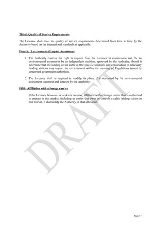 Page 47
Third: Quality of Service Requirements
The Licensee shall meet the quality of service requirements determined from time to time by the
Authority based on the international standards as applicable.
Fourth: Environmental Impact Assessment
1. The Authority reserves the right to require from the Licensee to commission and file an
environmental assessment by an independent audition, approved by the Authority, should it
determine that the landing of the cable at the specific locations and construction of necessary
landing stations may impact the environment within the meaning of Regulations issued by
concerned government authorities.
2. The Licensee shall be required to modify its plans, if it warranted by the environmental
assessment statement and directed by the Authority.
Fifth: Affiliation with a foreign carrier
If the Licensee becomes, or seeks to become, affiliated with a foreign carrier that is authorized
to operate in that market, including an entity that owns or controls a cable landing station in
that market, it shall notify the Authority of that affiliation.
 