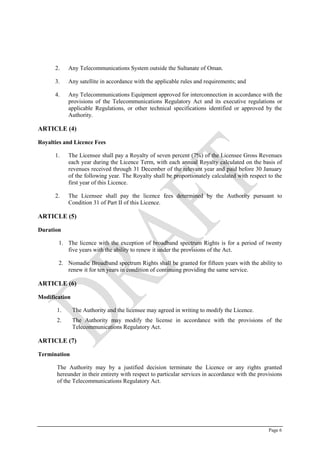Page 6
2. Any Telecommunications System outside the Sultanate of Oman.
3. Any satellite in accordance with the applicable rules and requirements; and
4. Any Telecommunications Equipment approved for interconnection in accordance with the
provisions of the Telecommunications Regulatory Act and its executive regulations or
applicable Regulations, or other technical specifications identified or approved by the
Authority.
ARTICLE (4)
Royalties and Licence Fees
1. The Licensee shall pay a Royalty of seven percent (7%) of the Licensee Gross Revenues
each year during the Licence Term, with each annual Royalty calculated on the basis of
revenues received through 31 December of the relevant year and paid before 30 January
of the following year. The Royalty shall be proportionately calculated with respect to the
first year of this Licence.
2. The Licensee shall pay the licence fees determined by the Authority pursuant to
Condition ‎31 of Part II of this Licence.
ARTICLE (5)
Duration
1. The licence with the exception of broadband spectrum Rights is for a period of twenty
five years with the ability to renew it under the provisions of the Act.
2. Nomadic Broadband spectrum Rights shall be granted for fifteen years with the ability to
renew it for ten years in condition of continuing providing the same service.
ARTICLE (6)
Modification
1. The Authority and the licensee may agreed in writing to modify the Licence.
2. The Authority may modify the license in accordance with the provisions of the
Telecommunications Regulatory Act.
ARTICLE (7)
Termination
The Authority may by a justified decision terminate the Licence or any rights granted
hereunder in their entirety with respect to particular services in accordance with the provisions
of the Telecommunications Regulatory Act.
 