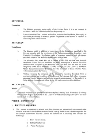Page 7
ARTICLE (8)
Expiration
1. The Licence terminates upon expiry of the Licence Term if it is not renewed in
accordance with the Telecommunications Regulatory Act.
2. It also terminates if the Licensee is dissolved, or enters into liquidation, bankruptcy or
equivalent proceedings or makes a general assignment for the benefit of creditors or
due to any other similar reason.
ARTICLE (9)
Compliance
1. The Licensee shall, in addition to complying with the Conditions identified in this
License, comply with the provisions of the Telecommunications Regulatory Act,
Executive Regulations, Regulations, code of practices, guidelines and all relevant
decisions, orders of the Authority and all other relative laws.
2. The Licensee shall make 40% of its shares in the fixed network and Nomadic
Broadband Access Services available for public subscription in Muscat Securities
Market within five years of the Effective Date. This text shall not alter the extant
obligations under Royal Decree No. 17/2005 issuing Class One License to the Omani
Qatari Telecommunications Company for the provision of Basic Mobile Public
Telecommunications Services.
3. Without violating the obligation of the Licensee’s Executive President /CEO to
execute the terms and conditions of this License, the Licensee shall, where necessary,
designate a senior manager not below the grade of senior managers of the Authority to
liaise with the Authority and follow up the full implementation of its decisions.
ARTICLE (10)
Notices
All notices required to be given to the Licensee by the Authority shall be satisfied by serving
the document by post or by hand on the Licensee at the Licensee's registered office and their
receipt shall be acknowledged.
PART II – CONDITIONS
1. LICENSED SERVICES
1.1 The Licensee is authorised to provide local, long distance and international telecommunication
services on a non-exclusive basis in the Licensed Area by means of the Licensed Systems and
the network connections that the Licensee has installed or is installing. This includes the
following:-
1. Basic Voice Service;
2. Public Data Service;
3. Public Payphones;
 