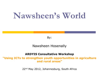 Nawsheen’s World

                              By:


                   Nawsheen Hosenally

              ARDYIS Consultative Workshop
“Using ICTs to strengthen youth opportunities in agriculture
                      and rural areas”

            22nd May 2012, Johannesburg, South Africa
 