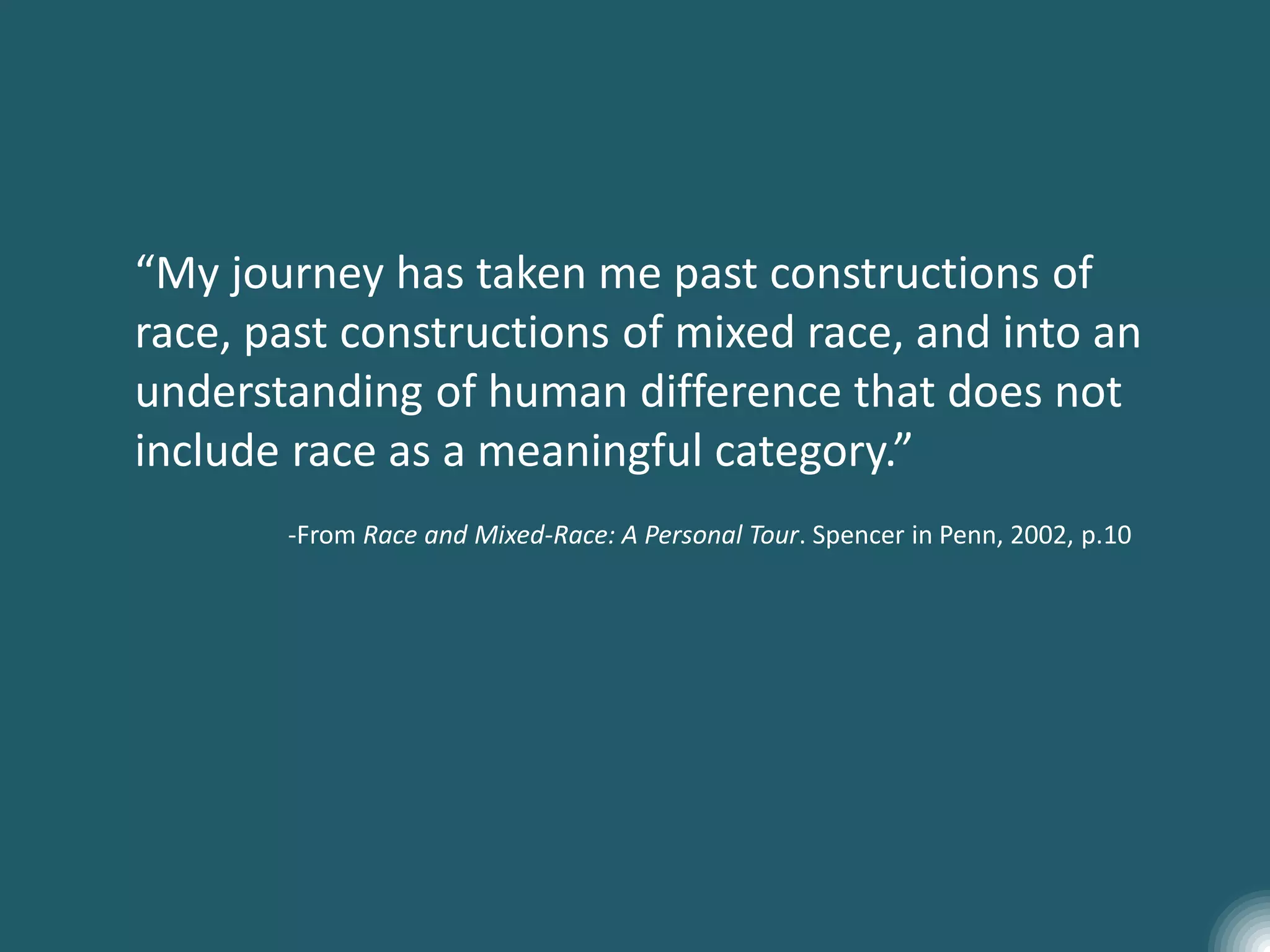 “My journey has taken me past constructions of
race, past constructions of mixed race, and into an
understanding of human difference that does not
include race as a meaningful category.”
-From Race and Mixed-Race: A Personal Tour. Spencer in Penn, 2002, p.10
 