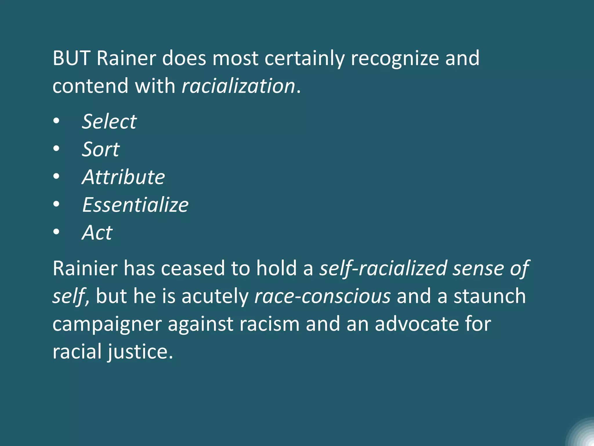 BUT Rainer does most certainly recognize and
contend with racialization.
• Select
• Sort
• Attribute
• Essentialize
• Act
Rainier has ceased to hold a self-racialized sense of
self, but he is acutely race-conscious and a staunch
campaigner against racism and an advocate for
racial justice.
 