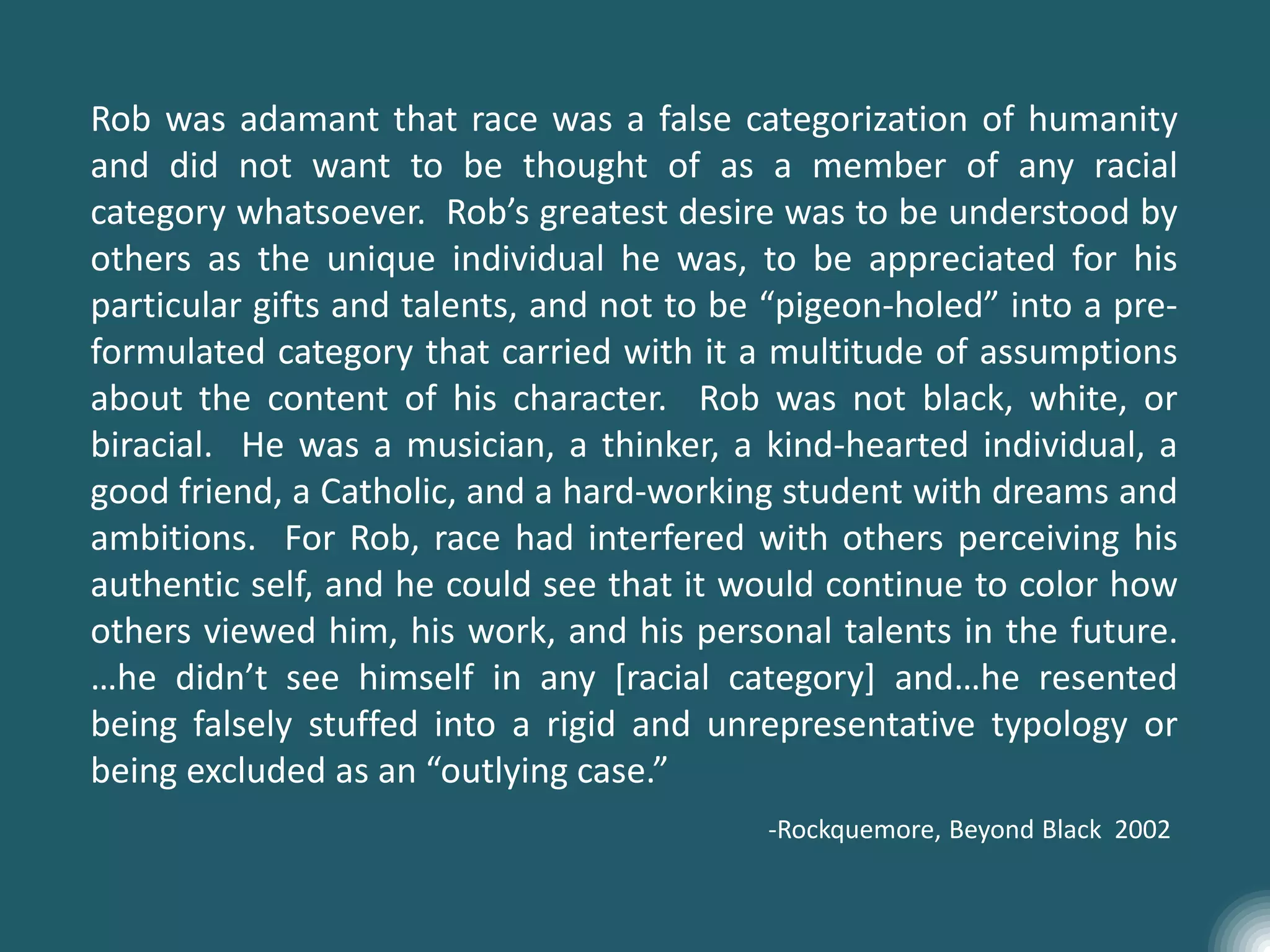 Rob was adamant that race was a false categorization of humanity
and did not want to be thought of as a member of any racial
category whatsoever. Rob’s greatest desire was to be understood by
others as the unique individual he was, to be appreciated for his
particular gifts and talents, and not to be “pigeon-holed” into a pre-
formulated category that carried with it a multitude of assumptions
about the content of his character. Rob was not black, white, or
biracial. He was a musician, a thinker, a kind-hearted individual, a
good friend, a Catholic, and a hard-working student with dreams and
ambitions. For Rob, race had interfered with others perceiving his
authentic self, and he could see that it would continue to color how
others viewed him, his work, and his personal talents in the future.
…he didn’t see himself in any [racial category] and…he resented
being falsely stuffed into a rigid and unrepresentative typology or
being excluded as an “outlying case.”
-Rockquemore, Beyond Black 2002
 