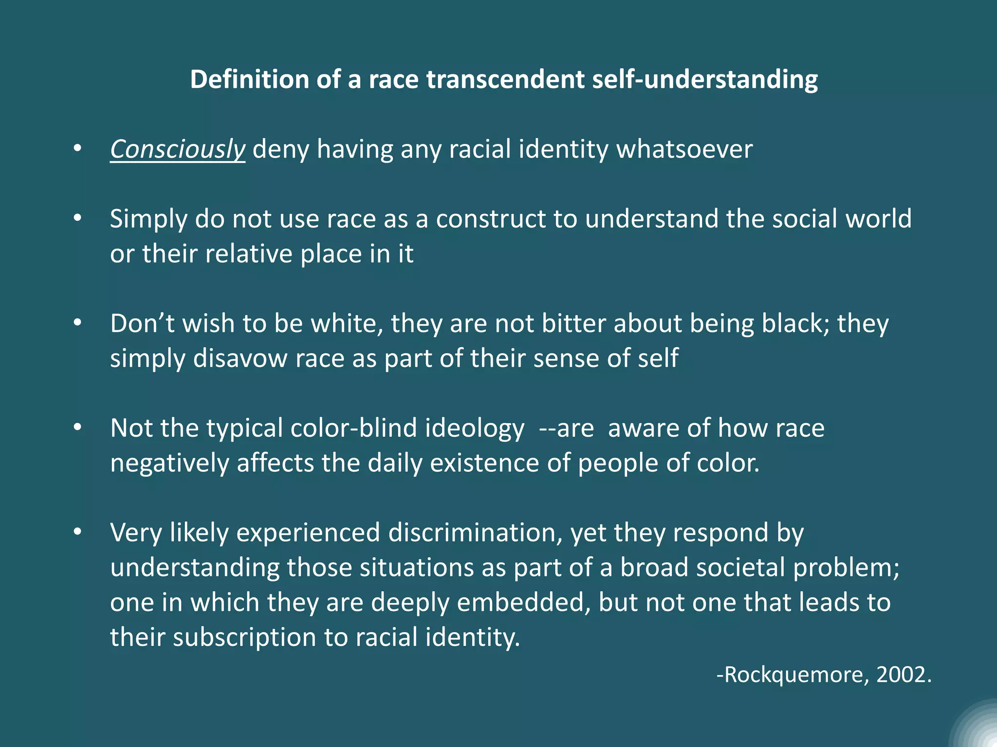Definition of a race transcendent self-understanding
• Consciously deny having any racial identity whatsoever
• Simply do not use race as a construct to understand the social world
or their relative place in it
• Don’t wish to be white, they are not bitter about being black; they
simply disavow race as part of their sense of self
• Not the typical color-blind ideology --are aware of how race
negatively affects the daily existence of people of color.
• Very likely experienced discrimination, yet they respond by
understanding those situations as part of a broad societal problem;
one in which they are deeply embedded, but not one that leads to
their subscription to racial identity.
-Rockquemore, 2002.
 