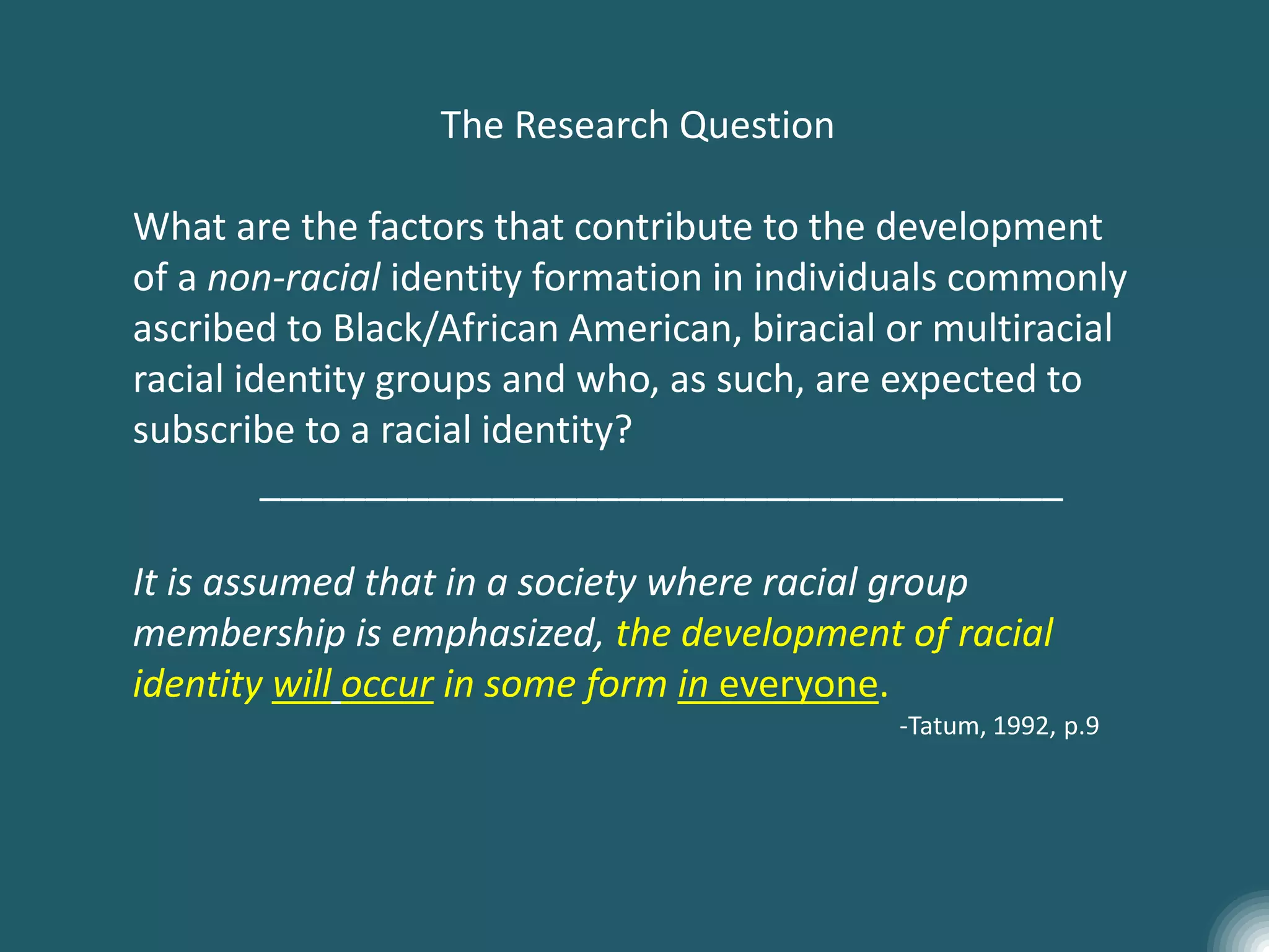The Research Question
What are the factors that contribute to the development
of a non-racial identity formation in individuals commonly
ascribed to Black/African American, biracial or multiracial
racial identity groups and who, as such, are expected to
subscribe to a racial identity?
______________________________________
It is assumed that in a society where racial group
membership is emphasized, the development of racial
identity will occur in some form in everyone.
-Tatum, 1992, p.9
 