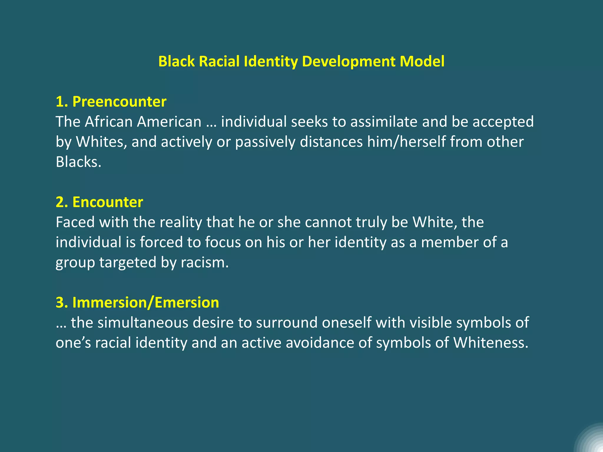 Black Racial Identity Development Model
1. Preencounter
The African American … individual seeks to assimilate and be accepted
by Whites, and actively or passively distances him/herself from other
Blacks.
2. Encounter
Faced with the reality that he or she cannot truly be White, the
individual is forced to focus on his or her identity as a member of a
group targeted by racism.
3. Immersion/Emersion
… the simultaneous desire to surround oneself with visible symbols of
one’s racial identity and an active avoidance of symbols of Whiteness.
 