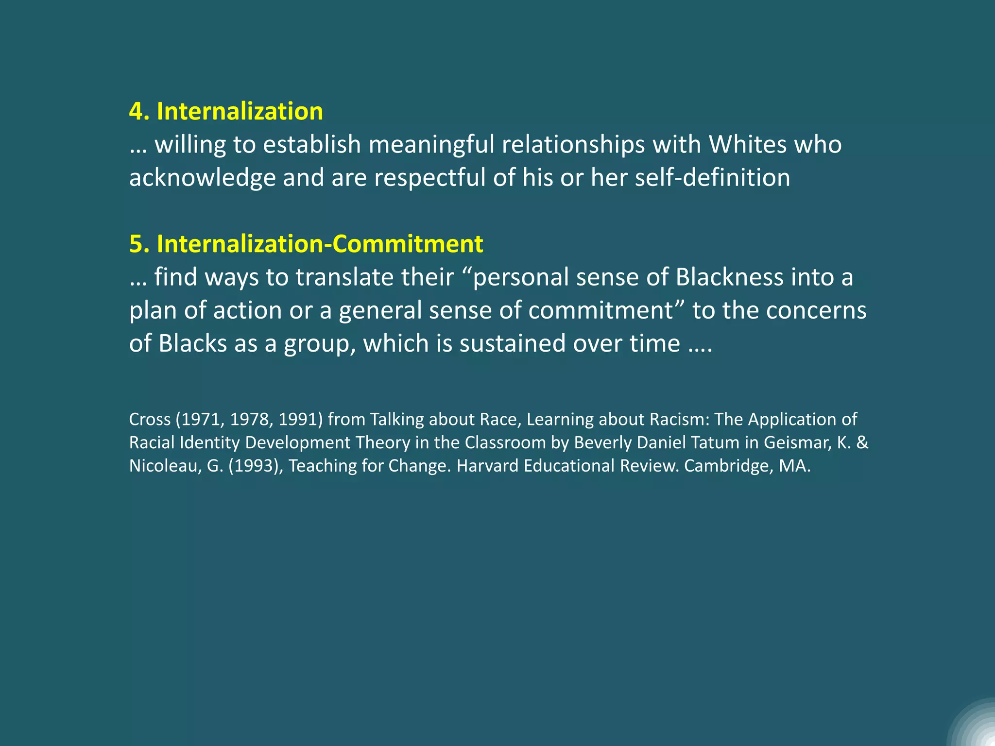 4. Internalization
… willing to establish meaningful relationships with Whites who
acknowledge and are respectful of his or her self-definition
5. Internalization-Commitment
… find ways to translate their “personal sense of Blackness into a
plan of action or a general sense of commitment” to the concerns
of Blacks as a group, which is sustained over time ….
Cross (1971, 1978, 1991) from Talking about Race, Learning about Racism: The Application of
Racial Identity Development Theory in the Classroom by Beverly Daniel Tatum in Geismar, K. &
Nicoleau, G. (1993), Teaching for Change. Harvard Educational Review. Cambridge, MA.
 