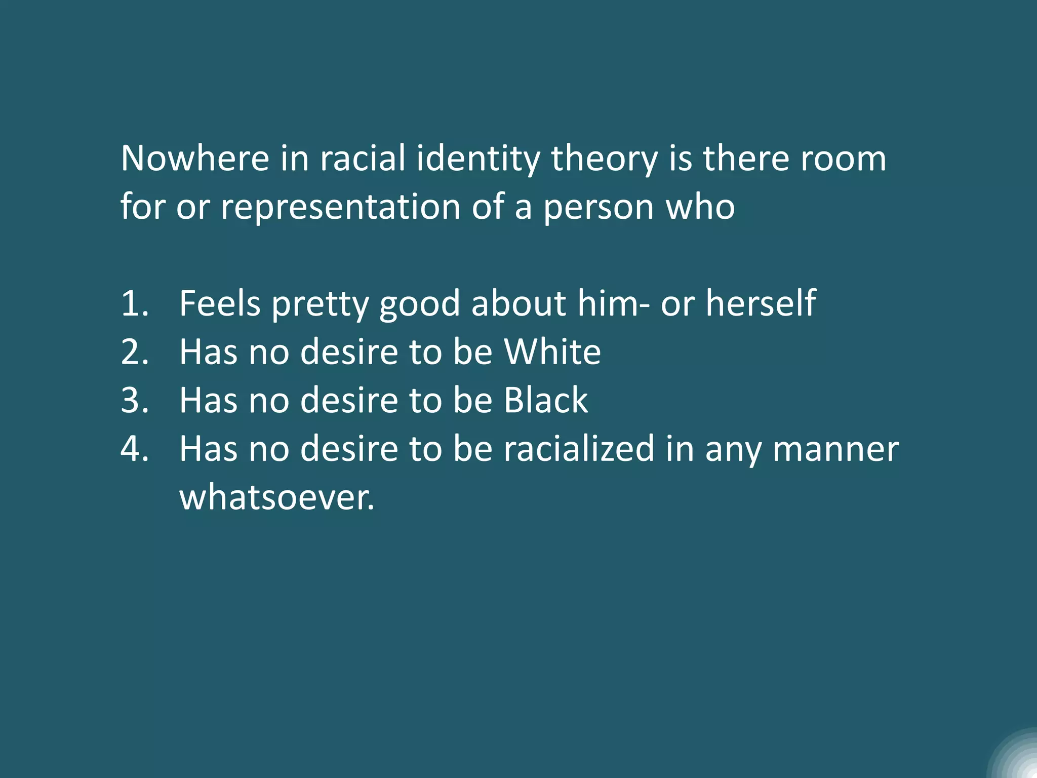 Nowhere in racial identity theory is there room
for or representation of a person who
1. Feels pretty good about him- or herself
2. Has no desire to be White
3. Has no desire to be Black
4. Has no desire to be racialized in any manner
whatsoever.
 